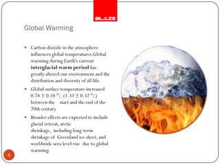 Global Warming

     Carbon dioxide in the atmosphere
       influences global temperatures.Global
       warming during Earth's current
       interglacial warm period has
       greatly altered our environment and the
       distribution and diversity of all life.
     Global surface temperature increased
       0.74 ± 0.18 °C (1.33 ± 0.32 °F)
       between the start and the end of the
       20th century
     Broader effects are expected to include
       glacial retreat, arctic
       shrinkage, including long-term
       shrinkage of Greenland ice sheet, and
       worldwide sera level rise due to global
       warming.
6
 