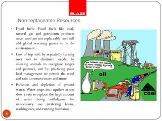 Non-replaceable Resources
    •   Fossil fuels: Fossil fuels like coal,
        natural gas and petroleum products
        once used are not replaceable and will
        add global warming gasses in to the
        environment.
     Loss of top soil: by repeatedly turning
        over soil to eliminate weeds, by
        allowing animals to overgraze ranges
        and pastures, and by practicing poor
        land management we permit the wind
        and rain to remove more and more
     Pollution and depletion of ground
        water: Water seeps into aquifers at too
        slow a rate to replace the large amount
        of water being withdrawn for
        unnecessary use (watering lawns,
        washing cars, and running fountains)
8
 