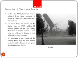 Examples of Disastrous Events
     In the early 1970s, Lake Erie was so
      polluted from large amounts of
      industrial chemicals that few fish could
      survive there
     The Exxon Valdez ran around on the
      Alaska coast in 1989, spilling 11
      million gallons of oil and killing
      thousands of marine animals. Even
      today the evidence of damage to local
      wildlife continues to mount
     UN estimates by the middle of the
      century there may be 150 million
      environmental refugees at any given
      time from climate change.
                                                 Katrina



9
 