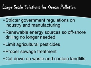 Large Scale Solutions for Ocean Pollution
▪ Stricter government regulations on
industry and manufacturing
▪ Renewable energy sources so off-shore
drilling no longer needed
▪ Limit agricultural pesticides
▪ Proper sewage treatment
▪ Cut down on waste and contain landfills

 