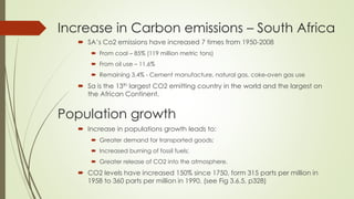 Increase in Carbon emissions – South Africa
 SA’s Co2 emissions have increased 7 times from 1950-2008
 From coal – 85% (119 million metric tons)
 From oil use – 11.6%
 Remaining 3.4% - Cement manufacture, natural gas, coke-oven gas use
 Sa is the 13th largest CO2 emitting country in the world and the largest on
the African Continent.
 Increase in populations growth leads to:
 Greater demand for transported goods;
 Increased burning of fossil fuels;
 Greater release of CO2 into the atmosphere.
 CO2 levels have increased 150% since 1750, form 315 parts per million in
1958 to 360 parts per million in 1990. (see Fig 3.6.5, p328)
Population growth
 