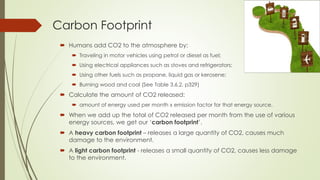 Carbon Footprint
 Humans add CO2 to the atmosphere by:
 Traveling in motor vehicles using petrol or diesel as fuel;
 Using electrical appliances such as stoves and refrigerators;
 Using other fuels such as propane, liquid gas or kerosene;
 Burning wood and coal (See Table 3.6.2, p329)
 Calculate the amount of CO2 released:
 amount of energy used per month x emission factor for that energy source.
 When we add up the total of CO2 released per month from the use of various
energy sources, we get our ‘carbon footprint’.
 A heavy carbon footprint – releases a large quantity of CO2, causes much
damage to the environment.
 A light carbon footprint - releases a small quantity of CO2, causes less damage
to the environment.
 