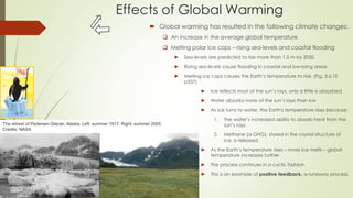 Effects of Global Warming
 Global warming has resulted in the following climate changes:
 An increase in the average global temperature
 Melting polar ice caps – rising sea-levels and coastal flooding
► Sea-levels are predicted to rise more than 1,5 m by 2050.
► Rising sea-levels cause flooding in coastal and low-lying areas
► Melting ice caps causes the Earth’s temperature to rise: (Fig. 3.6.10
p337)
► Ice reflects most of the sun’s rays, only a little is absorbed
► Water absorbs more of the sun’s rays than ice
► As ice turns to water, the Earth's temperature rises because:
1. The water’s increased ability to absorb heat from the
sun’s rays
2. Methane (a GHG), stored in the crystal structure of
ice, is released
► As the Earth’s temperature rises – more ice melts – global
temperature increases further
► The process continues in a cyclic fashion
► This is an example of positive feedback, a runaway process.
The retreat of Pedersen Glacier, Alaska. Left: summer 1917. Right: summer 2005.
Credits: NASA
 