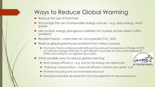 Ways to Reduce Global Warming
 Reduce the use of fossil fuels
 Encourage the use of renewable energy sources – e.g. solar energy, wind
power
 Use nuclear energy (dangerous radiation for nuclear active waste is still a
problem)
 Re-plant forests – more trees act as a greater CO2 ‘sink’.
 Reduce global greenhouse emissions from various sources
 The Kyoto Protocol (Read p340-342)and the annual Conference of Parties (COP)
on climate change attempts to get different countries to reduce the release of
GHGs according to an agreed-upon plan.
 Other possible ways to reduce global warming:
 Boost energy efficiency – e.g. look for top energy star appliances
 ‘Greening’ transportation – more fuel-efficient vehicles and ‘green’ fuel
 Promote recycling and use renewable resources
 Ensuring sustainable development and management of natural resources
 