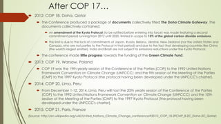 After COP 17…
 2012: COP 18, Doha, Qatar
 The Conference produced a package of documents collectively titled The Doha Climate Gateway. The
documents collectively contained:
 An amendment of the Kyoto Protocol (to be ratified before entering into force) was made featuring a second
commitment period running from 2012 until 2020, limited in scope to 15% of the global carbon dioxide emissions.
 This limit is due to the lack of commitments of Japan, Russia, Belarus, Ukraine, New Zealand (nor the United States and
Canada, who are not parties to the Protocol in that period) and due to the fact that developing countries like China
(the world's largest emitter), India and Brazil are not subject to emissions reductions under the Kyoto Protocol.
 The conference made little progress towards the funding of the Green Climate Fund.
 2013: COP 19, Warsaw, Poland
 COP 19 was the 19th yearly session of the Conference of the Parties (COP) to the 1992 United Nations
Framework Convention on Climate Change (UNFCCC) and the 9th session of the Meeting of the Parties
(CMP) to the 1997 Kyoto Protocol (the protocol having been developed under the UNFCCC's charter).
 2014: COP 20, Lima, Peru
 From December 1-12, 2014, Lima, Peru will host the 20th yearly session of the Conference of the Parties
(COP) to the 1992 United Nations Framework Convention on Climate Change (UNFCCC) and the 10th
session of the Meeting of the Parties (CMP) to the 1997 Kyoto Protocol (the protocol having been
developed under the UNFCCC's charter).
 2015: COP 21, Paris, France
(Source: http://en.wikipedia.org/wiki/United_Nations_Climate_Change_conference#2012:_COP_18.2FCMP_8.2C_Doha.2C_Qatar)
 