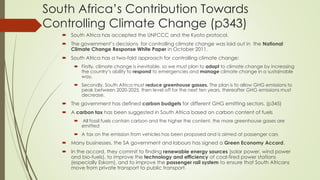 South Africa’s Contribution Towards
Controlling Climate Change (p343)
 South Africa has accepted the UNFCCC and the Kyoto protocol.
 The government’s decisions for controlling climate change was laid out in the National
Climate Change Response White Paper in October 2011.
 South Africa has a two-fold approach for controlling climate change:
 Firstly, climate change is inevitable, so we must plan to adapt to climate change by increasing
the country’s ability to respond to emergencies and manage climate change in a sustainable
way.
 Secondly, South Africa must reduce greenhouse gasses. The plan is to allow GHG emissions to
peak between 2020-2025, then level off for the next ten years, thereafter GHG emissions must
decrease.
 The government has defined carbon budgets for different GHG emitting sectors. (p345)
 A carbon tax has been suggested in South Africa based on carbon content of fuels
 All fossil fuels contain carbon and the higher the content, the more greenhouse gases are
emitted
 A tax on the emission from vehicles has been proposed and is aimed at passenger cars
 Many businesses, the SA government and labours has signed a Green Economy Accord.
 In the accord, they commit to finding renewable energy sources (solar power, wind power
and bio-fuels), to improve the technology and efficiency of coal-fired power stations
(especially Eskom), and to improve the passenger rail system to ensure that South Africans
move from private transport to public transport.
 
