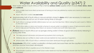 Water Availability and Quality (p347) 2
 Most water needs in South Africa (77%) is met by surface water supplies which include rivers, lakes, dams
and wetlands
 Many smaller rivers have dried up because of farming or rivers are polluted by wastes and chemicals from human
activities
 About 14% of SA’s water is re-used water
 Approximately half of South Africa’s annual rainfall is stored in dams which are necessary to make sure
that communities do not run out of water during times of drought
 South Africa’s average rainfall is 450mm/year, but can vary from less than 100mm along the west coast to 1000mm
on the east coast.
 South Africa relies on dams and transfer schemes to ensure water is available to areas of high economic activity
and to help prevent flooding when there is an excess of water and runoff after heavy rains
 Wetland areas in South Africa act as sponges storing water in times of good rains and slowly releasing it
during drier times
 This helps prevent soil erosion and prevents ecosystems from running dry
 Wetlands also act as filters to clean water and are habitats for many species of organisms
 Unfortunately, 50% of South Africa’s wetlands have been destroyed through agriculture
 Groundwater (9% of SA’s water) availability is limited partly because there are few aquifers in South Africa
and few sources have been developed
 Most of South Africa’s aquifers occur in the Western Cape
 Groundwater could be used to meet future water needs but must be utilised at a slower rate that it is naturally
recharged
 