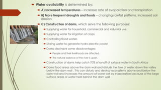  Water availability is determined by:
 A) Increased temperatures – increases rate of evaporation and transpiration
 B) More frequent droughts and floods – changing rainfall patterns, increased soil
erosion
 C) Construction of dams, which serve the following purposes:
 Supplying water for household, commercial and industrial use.
 Supplying water for irrigation of crops
 Controlling flood waters
 Storing water to generate hydro-electric power
 Dams also have some disadvantages:
 People and their livelihoods are affected.
 The natural balance of the river is upset.
 Construction of dams help catch 70% of runoff of surface water in South Africa
 Dams flood areas above the dam wall and disturb the flow of water down the valley
below the dam wall . This can disturb and destroy ecosystems above and below the
dam wall and increases the amount of water lost by evaporation because of the large
surface areas of water held behind the dam wall
 