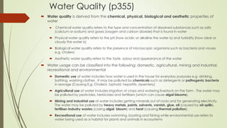 Water Quality (p355)
 Water quality is derived from the chemical, physical, biological and aesthetic properties of
water
 Chemical water quality refers to the type and concentration of dissolved substances such as salts
(calcium or sodium) and gases (oxygen and carbon dioxide) that is found in water
 Physical water quality refers to the pH (how acidic or alkaline the water is) and turbidity (how clear or
cloudy the water is)
 Biological water quality refers to the presence of microscopic organisms such as bacteria and viruses
e.g. cholera
 Aesthetic water quality refers to the taste, odour and appearance of the water
 Water usage can be classified into the following: domestic, agricultural, mining and industrial,
recreational and environmental
 Domestic use of water includes how water is used in the house for everyday purposes e.g. drinking,
bathing, washing clothes . It may be polluted by chemicals such as detergents or pathogenic bacteria
in sewage (Causing E.g. Cholera ,typhoid, hepatitis, dysentery)
 Agricultural use of water includes irrigation of crops and watering livestock on the farm . The water may
be polluted by pesticides, herbicides and fertilisers (which can cause algal blooms).
 Mining and industrial use of water includes getting minerals out of rocks and for generating electricity.
The water may be polluted by heavy metals, paints, solvents, varnish, glue, oil (caused by oil-spills),
fertiliser-industry wastes (casing algal bloom) and heat (causing thermal pollution).
 Recreational use of water includes swimming, boating and fishing while environmental use refers to
water being used as a habitat for plants and animals in ecosystems
 