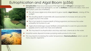 Eutrophication and Algal Bloom (p356)
 Eutrophication may occur because of the high levels of nitrogen in sewage and
phosphorus in soaps and detergents, as well as fertilizers washed into lakes, rivers and
dams (from over-use of fertilizers)
 This will cause algae and other plants to grow rapidly (algal bloom), closing off the
sunlight
 The resulting death of plant-life will cause bacteria to increase and use up the
oxygen found in the water
 This in turn leads to massive death of living organisms and leaves the water
unhealthy for humans to use
 Agricultural drainage causes fertilisers and pesticides to soak into groundwater
supplies and to wash into rivers and wetlands
 This may lead to eutrophication and may add toxic chemicals to the water
 Industrial waste disposal includes pumping waste products into rivers
 This may lead to increasing the water temperature ( thermal pollution) which can kill
many aquatic organisms
 