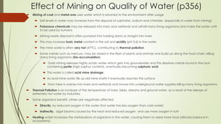 Effect of Mining on Quality of Water (p356)
 Mining of coal and metal ores uses water which is returned to the environment after usage.
 Salt levels in water may increase from the disposal of sulphates, sodium and chlorides (especially in water from mining)
 Poisonous chemicals may be released into rivers and wetlands and will kill many living organisms and make the water unfit
to be used by humans
 Mining waste disposal is often pumped into holding dams or straight into rivers
 This may increase toxic metal content in the soil and acidity (pH 3,6) in the water
 The mine water is often very hot (47°C), contributing to thermal pollution
 Some metals such as mercury, may be stored in the flesh of plants and animals and build up along the food chain, killing
many living organisms (bio-accumulation)
 Gold mining releases highly acidic water which gets into groundwater and this dissolves metals found in the rock
containing pyrite (high sulphur content), eventually becoming sulphuric acid
 This water is called acid mine drainage
 As acid mine water fills up old mine shafts it eventually reaches the surface
 From here is washes into rivers and wetlands and moves into underground water supplies killing many living organisms
 Thermal Pollution is an increase of the temperature of rivers, lakes, streams and ground water, as a result of the release of
extremely hot water by industries
 Some organisms benefit, others are negatively affected:
 Directly, by reduced oxygen in the water (hot water has less oxygen than cold water)
 Indirectly, algal blooms caused by the heat and reduced oxygen and use more oxygen in turn
 Heating water increases the metabolisms of organisms in the water, causing them to need more food (disturbs balance in
ecosystems)
 