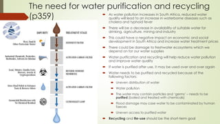 The need for water purification and recycling
(p359)  As water pollution increases in South Africa, reduced water
quality will lead to an increase in waterborne diseases such as
cholera and typhoid fever
 There will be a decrease in availability of suitable water for
drinking, agriculture, mining and industry
 This could have a negative impact on economic and social
development in South Africa and increase water treatment prices
 There could be damage to freshwater ecosystems which we
depend on for our water supplies
 Water purification and recycling will help reduce water pollution
and improve water quality
 If water is purified after use, it may be used over and over again
 Water needs to be purified and recycled because of the
following factors:
 Uneven distribution of water
 Water pollution
 The water may contain particles and ‘germs’ – needs to be
purified (boiled and treated with chemicals)
 Flood damage may case water to be contaminated by human
faeces
 Uneven access to purified water
 Recycling and Re-use should be the short-term goal
 