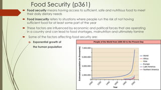 Food Security (p361)
 Food security means having access to sufficient, safe and nutritious food to meet
their daily dietary needs
 Food insecurity refers to situations where people run the risk of not having
sufficient food for at least some part of the year
 These factors are influenced by economic and political forces that are operating
in a country and can lead to food shortages, malnutrition and ultimately famine
 Some of the factors affecting food security are:
a. Exponential growth of
the human population
 
