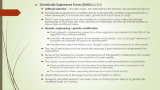 e. Genetically Engineered Foods (GMOs) (p365)
 Artificial selection – the best crops are selected by the farmers, the cloned and grown
 Genetically engineered or modified foods or genetically modified organisms(GMO’s)
were developed to increase the yield, growth and food value of crops
 GMO’s are crop plants that are modified in a laboratory using molecular biology
techniques so that they are more resistant to herbicides (chemicals that kill weeds) or
have more nutritional value
 Genetic engineering / genetic modification
 During genetic engineering ,genes from other organisms are inserted into the DNA of the
organism that is being modified
 Scientists will isolate the gene for the desired characteristic, such as drought resistance, in
one plant and transfer this gene into another plant
 This plant then gains the resistance to drought, which can be passed on to other plants
 The use of pesticides may be drastically reduced if pest resistance is engineered into
crop plants
 Some of the drawbacks include a transference of the genetic modification into nearby
weeds which could lead to the evolution of super weeds
 This could cause problems since these new pests would be resistance to pesticides
 Some modifications put toxins into the plant that helps repel pests which could lead to the
evolution of super pests that would be resistant to pesticides
 This could lead to whole crops being destroyed and a loss of food security
 South Africa is one of the largest producers of GMO’s in Africa
 However, very little research has been done on the long term effects of genetically
modified foods on humans
 