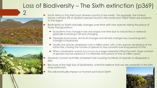Loss of Biodiversity – The Sixth extinction (p369)
2  South Africa is the third most diverse country in the world . For example, the Fynbos
biome contains 3% of all plant species found in the world and 70%of these are endemic
to this region
 Biodiversity on Earth naturally changes over time with new species taking the place of
those that go extinct
 Ecosystems may change in size and shape over time due to natural fires or wetlands
gradually increasing in silt and changing
 Geological processes, sea level changes and climate change may cause long-term
changes in biodiversity
 Usually one species disappears over a million years, with a new species developing at the
same rate, causing the number of species to stay constant over long periods of time
 When catastrophic events occur such as a large meteorite hitting the Earth, large numbers
of species may be wiped out in a relatively short period of time (a million years)
 However, human activities at present are causing hundreds of species to disappear a
day
 Because of this high loss of biodiversity, scientists believe that we are presently in the sixth
mass extinction
 This will eventually impact on human survival on Earth
 
