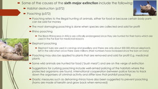  Some of the causes of the sixth major extinction include the following:
 Habitat destruction (p372)
 Poaching (p372)
 Poaching refers to the illegal hunting of animals, either for food or because certain body parts
can be sold for money
 The most damaging poaching is done when species are collected and sold for profit
 Rhino poaching
 The Black Rhinoceros in Africa are critically endangered since they are hunted for their horns which are
used in the Far East for medicinal reasons
 Elephant poaching
 Elephant tusks are used in carvings and jewellery and there are only about 500 000 African elephants
left in the wild when once there were millions (their numbers have increased since the ban on ivory)
 Poaching may also be applied to plants that are removed and sold for profit E.g. medicinal
plants
 Some wild animals are hunted for food (‘bush meat’) and are on the verge of extinction
 Suggestions for curbing poaching include well-armed policing of the habitats where the
protected organisms are found, international cooperation between police forces to track
down the organisers of criminal activity and stiffer laws that prohibit poaching
 Drastic measures such as dehorning rhinos have also been suggested to prevent poaching
(horns are made of keratin and grow back when removed)
 