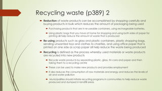 Recycling waste (p389) 2
 Reduction of waste products can be accomplished by shopping carefully and
buying products in bulk which reduces the amount of packaging being used
 Purchasing products that are in re-useable containers, using rechargeable batteries,
 Using plastic bags that you have at home for shopping and using both sides of paper for
printing all help reduce the amount of waste that is produced
 Re-using products such as glass and plastic containers, plastic shopping bags,
sending unwanted toys and clothes to charities, and using office paper that is
printed on one side as scrap paper all help reduce the waste being produced
 Recycling is defined as the process whereby used materials or waste products
are recycled into new products
 Recycle waste products by separating plastic, glass, tin cans and paper and then
taking them to a recycling centre
 These can be used to make new products and provides employment
 It also reduces the consumption of raw materials and energy and reduces the levels of
air and water pollution
 Municipalities should initiate recycling programs in communities to help reduce waste
produced and dumped in landfill areas
 