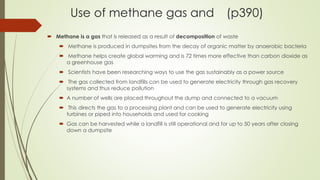 Use of methane gas and (p390)
 Methane is a gas that is released as a result of decomposition of waste
 Methane is produced in dumpsites from the decay of organic matter by anaerobic bacteria
 Methane helps create global warming and is 72 times more effective than carbon dioxide as
a greenhouse gas
 Scientists have been researching ways to use the gas sustainably as a power source
 The gas collected from landfills can be used to generate electricity through gas recovery
systems and thus reduce pollution
 A number of wells are placed throughout the dump and connected to a vacuum
 This directs the gas to a processing plant and can be used to generate electricity using
turbines or piped into households and used for cooking
 Gas can be harvested while a landfill is still operational and for up to 50 years after closing
down a dumpsite
 