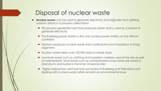 Disposal of nuclear waste
 Nuclear power can be used to generate electricity and originates from splitting
uranium atoms in a process called fission
 This process generates heat that produces steam and is used by a turbine to
generate electricity
 The Koeberg power station is the only nuclear power station on the African
continent
 Uranium produces nuclear waste that is radioactive and hazardous to living
organisms
 Nuclear waste takes over 100 000 years to break down
 Low-level waste such as clothing and insulation material used at the site as well
as intermediate- level waste such as contaminated scrap metal are stored in
steel drums and buried in trenches at special sites
 Highly radioactive used fuel rods are stored at Koeberg and Pelindaba and
dealing with nuclear waste safely remains an environmental issue
 