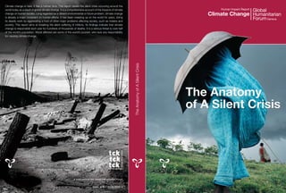 Climate change is here. It has a human face. This report details the silent crisis occurring around the
world today as a result of global climate change. It is a comprehensive account of the impacts of climate                                              Human Impact Report
change on human society. Long regarded as a distant environmental or future problem, climate change
is already a major constraint on human efforts. It has been creeping up on the world for years, doing
                                                                                                                                                   Climate Change
its deadly work by aggravating a host of other major problems affecting society, such as malaria and
poverty. This report aims at breaking the silent suffering of millions. Its findings indicate that climate
change is responsible each year for hundreds of thousands of deaths. It is a serious threat to over half
of the world’s population. Worst affected are some of the world’s poorest, who lack any responsibility
for causing climate change.




                                                                                                              The Anatomy of A Silent Crisis
                                                                                                                                               The Anatomy
                                                                                                                                               of A Silent Crisis




                                                             A publication of the Global Humanitarian Forum


                                                                              ISBN: 978-2-8399-0553-4
 