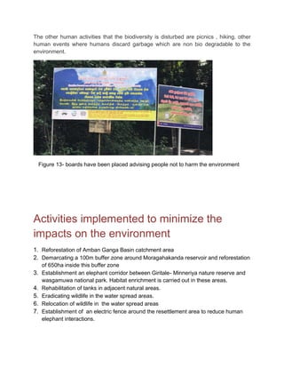 The other human activities that the biodiversity is disturbed are picnics , hiking, other
human events where humans discard garbage which are non bio degradable to the
environment.
Figure 13- boards have been placed advising people not to harm the environment
Activities implemented to minimize the
impacts on the environment
1. Reforestation of Amban Ganga Basin catchment area
2. Demarcating a 100m buffer zone around Moragahakanda reservoir and reforestation
of 650ha inside this buffer zone
3. Establishment an elephant corridor between Giritale- Minneriya nature reserve and
wasgamuwa national park. Habitat enrichment is carried out in these areas.
4. Rehabilitation of tanks in adjacent natural areas.
5. Eradicating wildlife in the water spread areas.
6. Relocation of wildlife in the water spread areas
7. Establishment of an electric fence around the resettlement area to reduce human
elephant interactions.
 