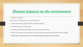 Human impacts on the environment
• Lesson outcomes
At the end of the lesson you must be able to:
 Define Climate change, greenhouse effect, and global warming
 Describe the causes of climate change
 Critically evaluate the possible impacts of an increased greenhouse effect.
 Observe one example of a human impact on the environment and compile and report on the specific example.
 Argue whether certain human activities are justified despite their impact on the environment
 