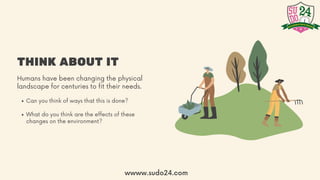 THINK ABOUT IT
Humans have been changing the physical
landscape for centuries to fit their needs.
Can you think of ways that this is done?
What do you think are the effects of these
changes on the environment?
wwww.sudo24.com
 