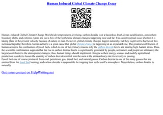 Human Induced Global Climate Change Essay
Human–Induced Global Climate Change Worldwide temperatures are rising, carbon dioxide is at a hazardous level, ocean acidification, atmosphere
boundary shifts, and extreme events are just a few of the worldwide climate changes happening near and far. It is a controversial issue whether it is
taking place in the present velocity because of nature or man. However, global climate changes happen naturally, but they ought not to happen at this
increased rapidity; therefore, human activity is a great cause that global climate change is happening at an expanded rate. The greatest contribution of
human action is the combustion of fossil fuels, which is one of the primary reasons why the carbon dioxide levels are nearing high–hazard strata. Thus,
the scientific confirmation supports that the rise in carbon dioxide levels is significantly generated by people, not nature, and people are ultimately the
largest contributor to the atmospheric changes; thus, human beings should implement changes to their energy sources and modify agricultural
production in order to lessen the quantity of carbon dioxide emitted into the aura at the extraordinary rate it currently is passing.
Fossil fuels are of course produced from coal, petroleum, gas, diesel fuel, and natural gasses. Carbon dioxide is one of the many gasses that are
emitted from the fossil fuel burning, and carbon dioxide is responsible for trapping heat in the earth's atmosphere. Nevertheless, carbon dioxide is
naturally
Get more content on HelpWriting.net
 