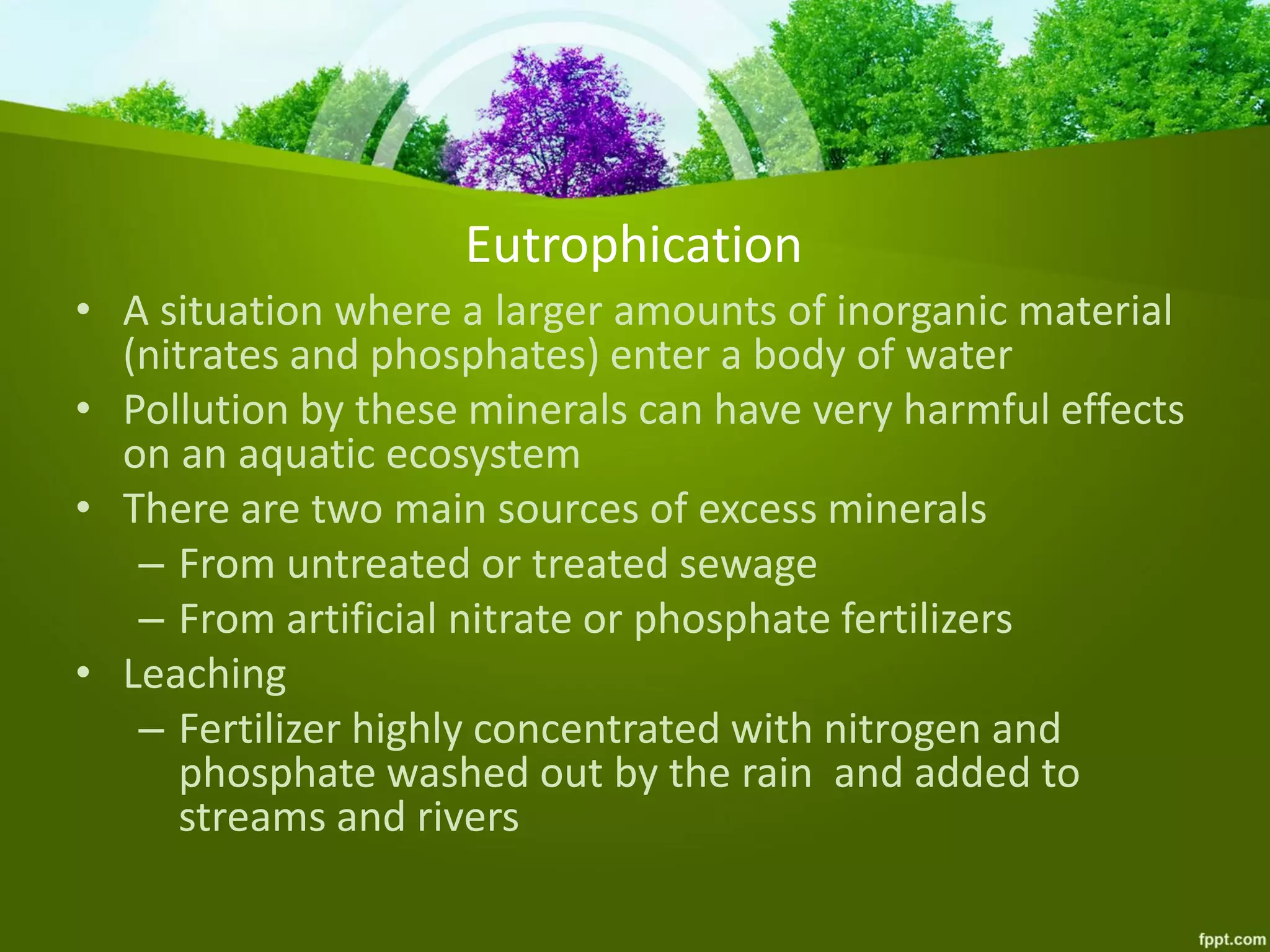 Eutrophication
• A situation where a larger amounts of inorganic material
(nitrates and phosphates) enter a body of water
• Pollution by these minerals can have very harmful effects
on an aquatic ecosystem
• There are two main sources of excess minerals
– From untreated or treated sewage
– From artificial nitrate or phosphate fertilizers
• Leaching
– Fertilizer highly concentrated with nitrogen and
phosphate washed out by the rain and added to
streams and rivers
 