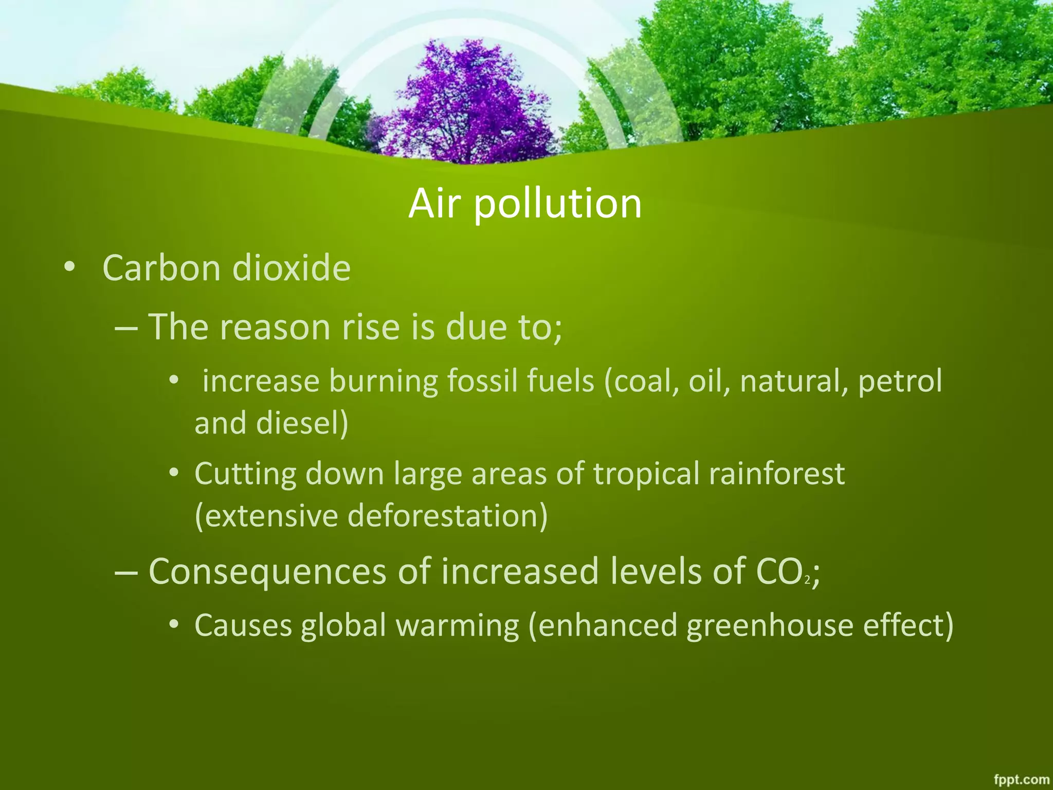 Air pollution
• Carbon dioxide
– The reason rise is due to;
• increase burning fossil fuels (coal, oil, natural, petrol
and diesel)
• Cutting down large areas of tropical rainforest
(extensive deforestation)
– Consequences of increased levels of CO2;
• Causes global warming (enhanced greenhouse effect)
 