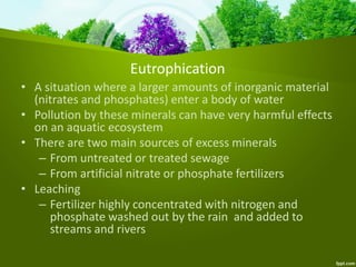 Eutrophication
• A situation where a larger amounts of inorganic material
(nitrates and phosphates) enter a body of water
• Pollution by these minerals can have very harmful effects
on an aquatic ecosystem
• There are two main sources of excess minerals
– From untreated or treated sewage
– From artificial nitrate or phosphate fertilizers
• Leaching
– Fertilizer highly concentrated with nitrogen and
phosphate washed out by the rain and added to
streams and rivers
 