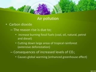 Air pollution
• Carbon dioxide
– The reason rise is due to;
• increase burning fossil fuels (coal, oil, natural, petrol
and diesel)
• Cutting down large areas of tropical rainforest
(extensive deforestation)
– Consequences of increased levels of CO2;
• Causes global warming (enhanced greenhouse effect)
 