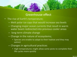 Greenhouse effect
• The rise of Earth’s temperature;
– Melt polar ice caps that would increase sea levels
– Changing major ocean currents that result in warm
water beam redirected into previous cooler areas
– long term climate change
– Change in the nature of ecosystems;
• Species are enable to adapt to their habitat and they may
extinct
– Changes in agricultural practices
• High temperatures might allow some pests to complete their
life cycles more quickly
 