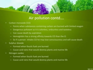 Air pollution contd….
• Carbon monoxide (CO)
– Forms when substances containing carbon are burned with limited oxygen
– Dangerous pollutant as it is colorless, ordourless and tasteless
– Can cause death by aspiration
– Hemoglobin has a strong affinity towards CO than the O2
– So if a person inhales CO he may lose consciousness and will cause death
• Sulphur dioxide
– Formed when fossils fuels are burned
– Cause acid rains that would destroy plants and marine life
• Nitrogen oxides
– Formed when fossils fuels are burned
– Cause acid rains that would destroy plants and marine life
 