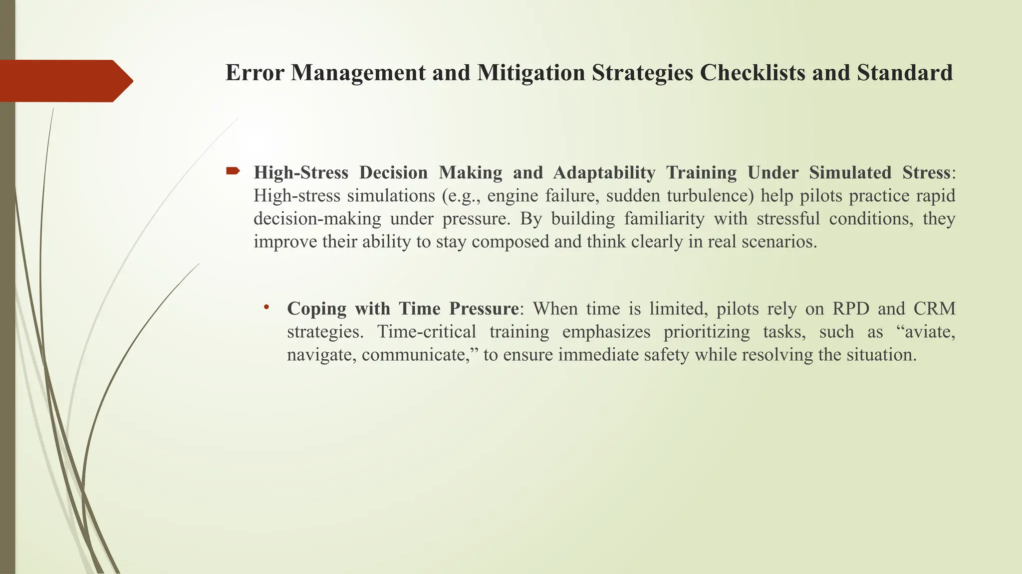 Error Management and Mitigation Strategies Checklists and Standard
 High-Stress Decision Making and Adaptability Training Under Simulated Stress:
High-stress simulations (e.g., engine failure, sudden turbulence) help pilots practice rapid
decision-making under pressure. By building familiarity with stressful conditions, they
improve their ability to stay composed and think clearly in real scenarios.
• Coping with Time Pressure: When time is limited, pilots rely on RPD and CRM
strategies. Time-critical training emphasizes prioritizing tasks, such as “aviate,
navigate, communicate,” to ensure immediate safety while resolving the situation.
 