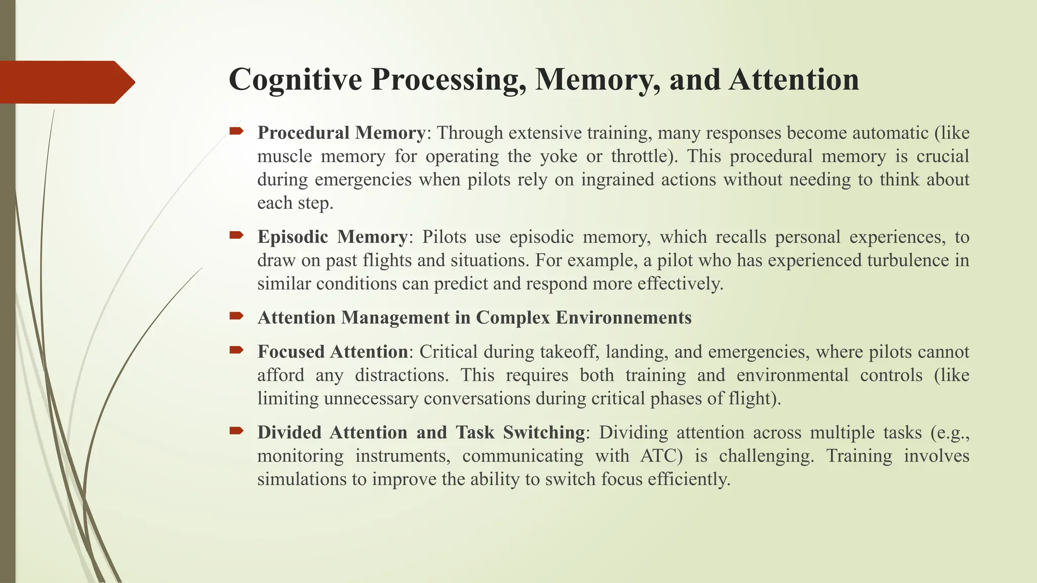 Cognitive Processing, Memory, and Attention
 Procedural Memory: Through extensive training, many responses become automatic (like
muscle memory for operating the yoke or throttle). This procedural memory is crucial
during emergencies when pilots rely on ingrained actions without needing to think about
each step.
 Episodic Memory: Pilots use episodic memory, which recalls personal experiences, to
draw on past flights and situations. For example, a pilot who has experienced turbulence in
similar conditions can predict and respond more effectively.
 Attention Management in Complex Environnements
 Focused Attention: Critical during takeoff, landing, and emergencies, where pilots cannot
afford any distractions. This requires both training and environmental controls (like
limiting unnecessary conversations during critical phases of flight).
 Divided Attention and Task Switching: Dividing attention across multiple tasks (e.g.,
monitoring instruments, communicating with ATC) is challenging. Training involves
simulations to improve the ability to switch focus efficiently.
 