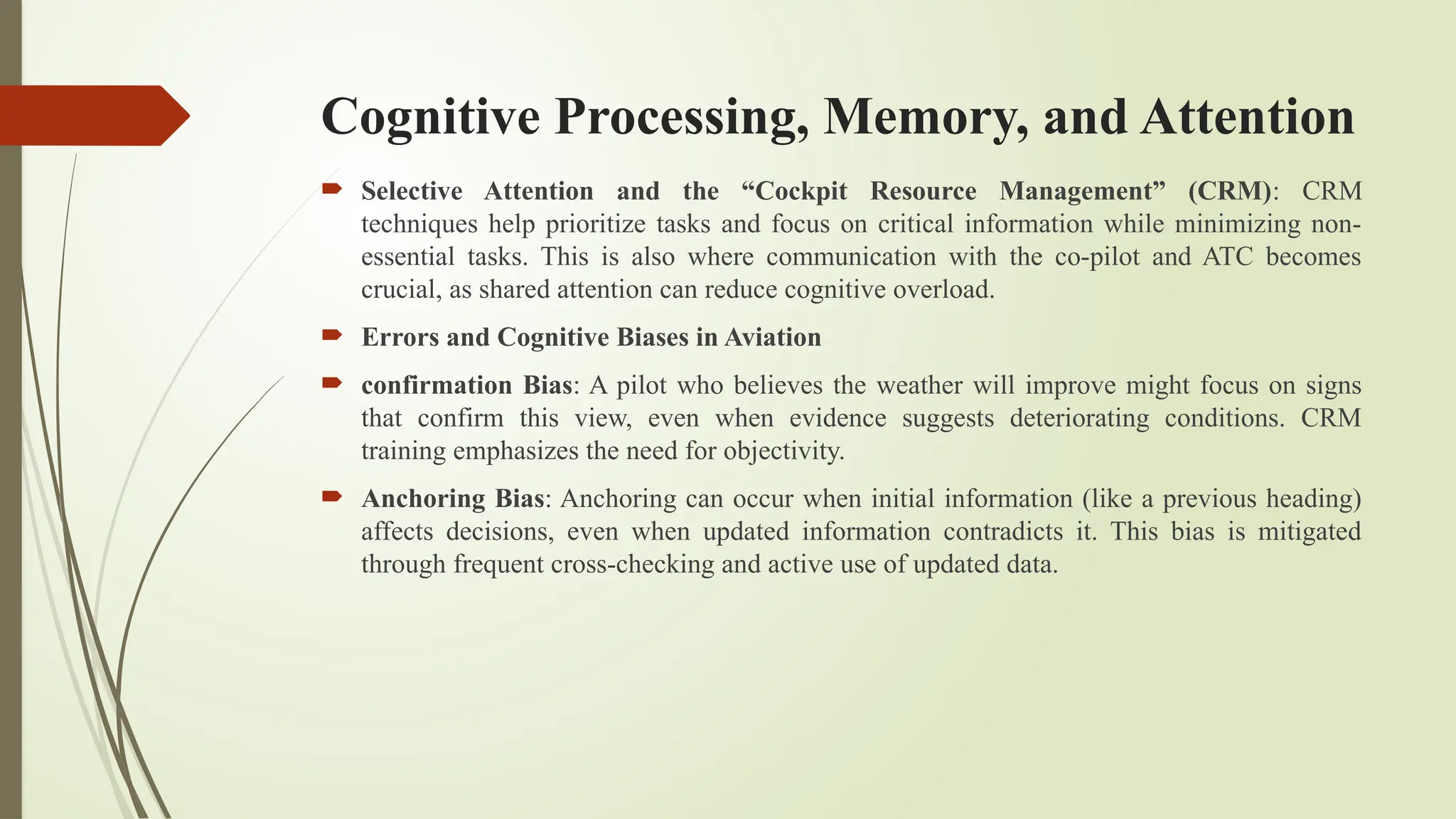 Cognitive Processing, Memory, and Attention
 Selective Attention and the “Cockpit Resource Management” (CRM): CRM
techniques help prioritize tasks and focus on critical information while minimizing non-
essential tasks. This is also where communication with the co-pilot and ATC becomes
crucial, as shared attention can reduce cognitive overload.
 Errors and Cognitive Biases in Aviation
 confirmation Bias: A pilot who believes the weather will improve might focus on signs
that confirm this view, even when evidence suggests deteriorating conditions. CRM
training emphasizes the need for objectivity.
 Anchoring Bias: Anchoring can occur when initial information (like a previous heading)
affects decisions, even when updated information contradicts it. This bias is mitigated
through frequent cross-checking and active use of updated data.
 