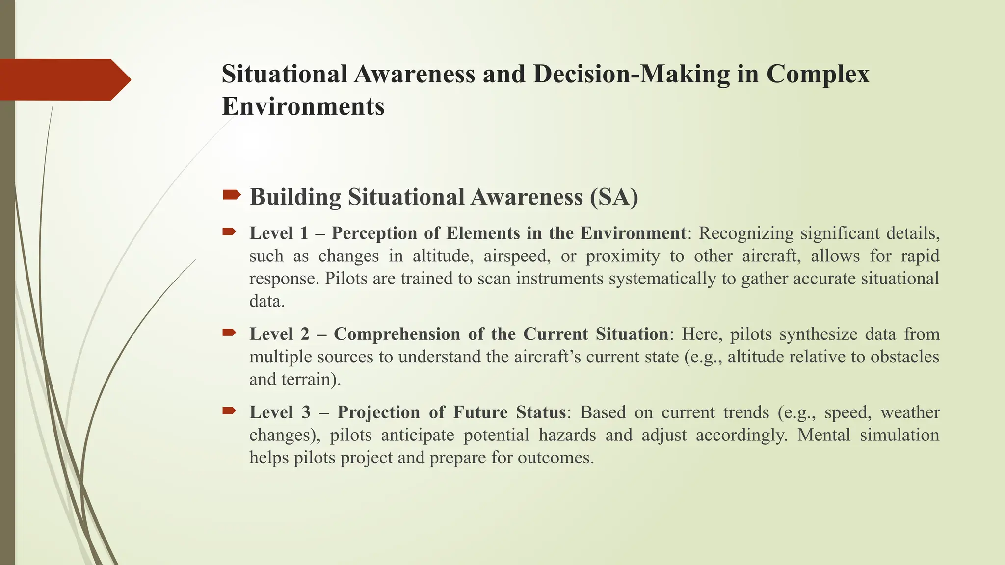Situational Awareness and Decision-Making in Complex
Environments
 Building Situational Awareness (SA)
 Level 1 – Perception of Elements in the Environment: Recognizing significant details,
such as changes in altitude, airspeed, or proximity to other aircraft, allows for rapid
response. Pilots are trained to scan instruments systematically to gather accurate situational
data.
 Level 2 – Comprehension of the Current Situation: Here, pilots synthesize data from
multiple sources to understand the aircraft’s current state (e.g., altitude relative to obstacles
and terrain).
 Level 3 – Projection of Future Status: Based on current trends (e.g., speed, weather
changes), pilots anticipate potential hazards and adjust accordingly. Mental simulation
helps pilots project and prepare for outcomes.
 