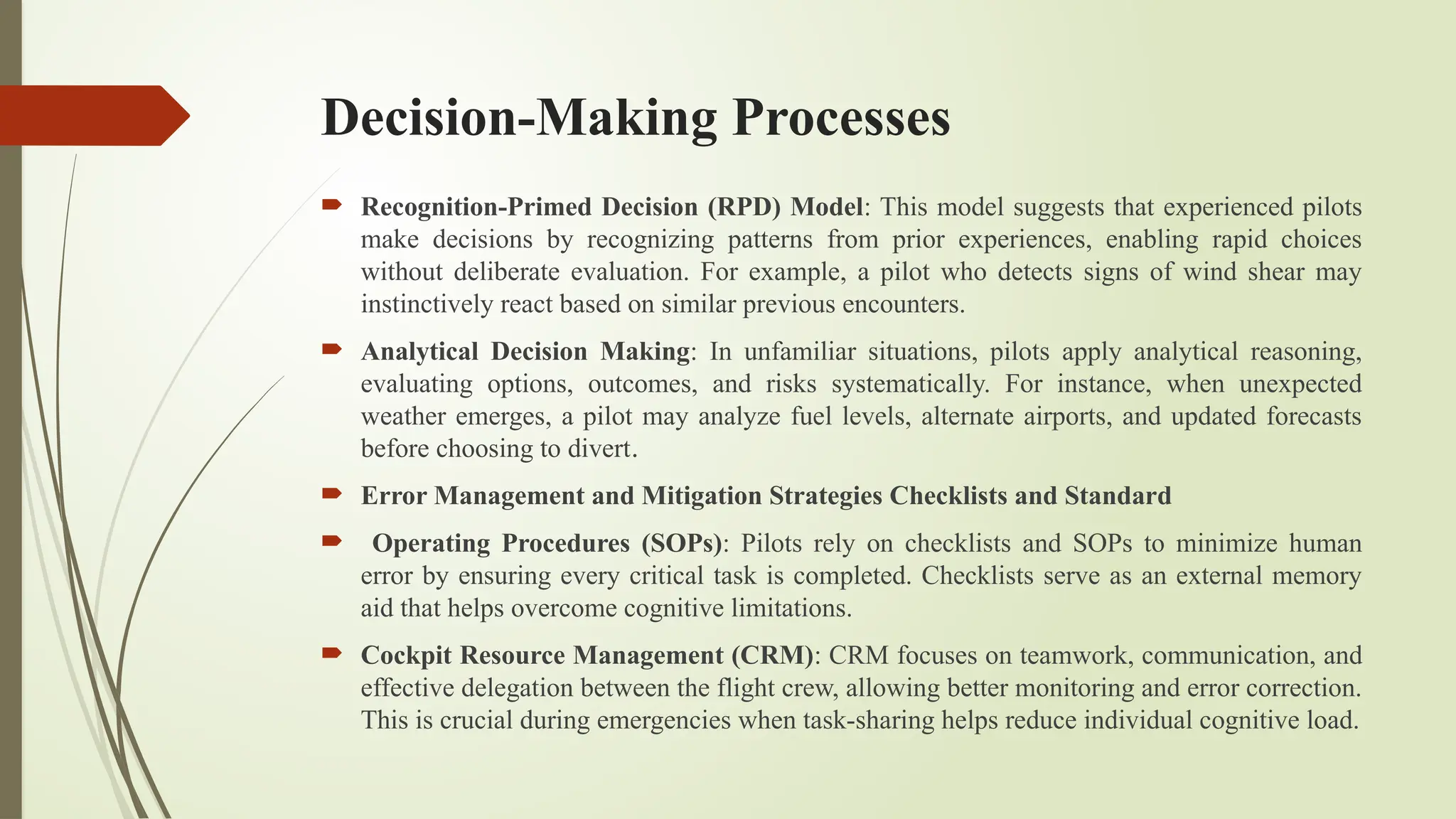 Decision-Making Processes
 Recognition-Primed Decision (RPD) Model: This model suggests that experienced pilots
make decisions by recognizing patterns from prior experiences, enabling rapid choices
without deliberate evaluation. For example, a pilot who detects signs of wind shear may
instinctively react based on similar previous encounters.
 Analytical Decision Making: In unfamiliar situations, pilots apply analytical reasoning,
evaluating options, outcomes, and risks systematically. For instance, when unexpected
weather emerges, a pilot may analyze fuel levels, alternate airports, and updated forecasts
before choosing to divert.
 Error Management and Mitigation Strategies Checklists and Standard
 Operating Procedures (SOPs): Pilots rely on checklists and SOPs to minimize human
error by ensuring every critical task is completed. Checklists serve as an external memory
aid that helps overcome cognitive limitations.
 Cockpit Resource Management (CRM): CRM focuses on teamwork, communication, and
effective delegation between the flight crew, allowing better monitoring and error correction.
This is crucial during emergencies when task-sharing helps reduce individual cognitive load.
 
