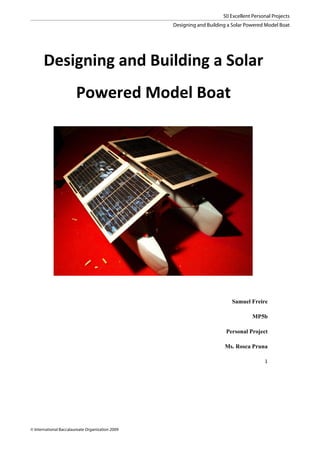 50 Excellent Personal Projects
                                                  Designing and Building a Solar Powered Model Boat




        Designing'and'Building'a'Solar'
                        Powered'Model'Boat'




                                                                          Samuel Freire

                                                                                    MP5b

                                                                        Personal Project

                                                                       Ms. Rosca Pruna

                                                                                         1!

    !




© International Baccalaureate Organization 2009
 