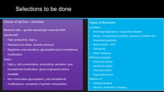 Selections to be done
Choice of cell line – microbes
Bacterial cells – genetic ease(single molecule DNA
sequenced)
• High productivity, high µ
• Resistance to shear, osmotic pressure
• Negatives- poor secretors, glycosylation/post translational
modification
Yeast –
• High µ, cell concentration, productivity, secretion, post
translational modification, glycol engineered strains
available
• Non mammalian glycosylation, post translational
modifications, complexity of genetic manipulation
Types of Bioreactor
Conditions
• Anchorage dependence / suspension adapted
• Mixing – homogeneous condition, absence of nutrients and
temperature gradients
• Mass transfer – OTR
• Cell density
• Shear resistance
Different bioreactors
• Shear tank reactor
• Membrane reactor
• Fixed bed reactor
• Disposable reactor
Selection of
• Substrate feeding
• Filtration, Purification, Polishing
 