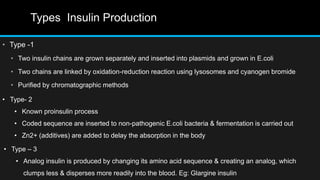 Types Insulin Production
• Type -1
• Two insulin chains are grown separately and inserted into plasmids and grown in E.coli
• Two chains are linked by oxidation-reduction reaction using lysosomes and cyanogen bromide
• Purified by chromatographic methods
• Type- 2
• Known proinsulin process
• Coded sequence are inserted to non-pathogenic E.coli bacteria & fermentation is carried out
• Zn2+ (additives) are added to delay the absorption in the body
• Type – 3
• Analog insulin is produced by changing its amino acid sequence & creating an analog, which
clumps less & disperses more readily into the blood. Eg: Glargine insulin
 
