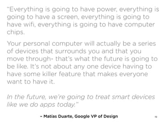 – Matías Duarte, Google VP of Design
“Everything is going to have power, everything is
going to have a screen, everything is going to
have wiﬁ, everything is going to have computer
chips.
Your personal computer will actually be a series
of devices that surrounds you and that you
move through- that’s what the future is going to
be like. It’s not about any one device having to
have some killer feature that makes everyone
want to have it.  
 
In the future, we’re going to treat smart devices
like we do apps today.”
10
 