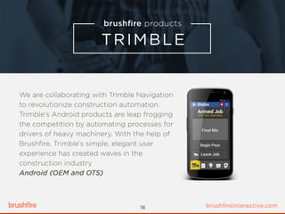 We are collaborating with Trimble Navigation
to revolutionize construction automation.
Trimble's Android products are leap frogging
the competition by automating processes for
drivers of heavy machinery. With the help of
Brushﬁre, Trimble’s simple, elegant user
experience has created waves in the
construction industry
Android (OEM and OTS)
16
 