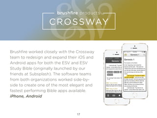 Brushﬁre worked closely with the Crossway
team to redesign and expand their iOS and
Android apps for both the ESV and ESV
Study Bible (originally launched by our
friends at Subsplash). The software teams
from both organizations worked side-by-
side to create one of the most elegant and
fastest performing Bible apps available.
iPhone, Android
17
 