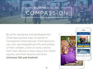 Brushﬁre designed and developed the
Child Sponsorship App on behalf of
Compassion International. Child Sponsors
can now see biographical info and photos
of their children, write or send a photo
from their device or learn about the child’s
country and their favorite activities.
Universal iOS and Android
18
 