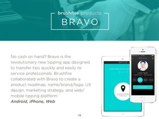 No cash on hand? Bravo is the
revolutionary new tipping app designed
to transfer tips quickly and easily to
service professionals. Brushﬁre
collaborated with Bravo to create a
product roadmap, name/brand/logo, UX
design, marketing strategy, and web/
mobile tipping platform
Android, iPhone, Web
19
 