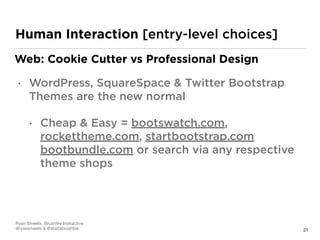 21
Human Interaction [entry-level choices]
Web: Cookie Cutter vs Professional Design
• WordPress, SquareSpace & Twitter Bootstrap
Themes are the new normal
• Cheap & Easy = bootswatch.com,
rockettheme.com, startbootstrap.com
bootbundle.com or search via any respective
theme shops
Ryan Smeets, Brushﬁre Interactive

@ryansmeets & @startabrushﬁre
 