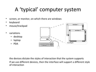 A ‘typical’ computer system
• screen, or monitor, on which there are windows
• keyboard
• mouse/trackpad
• variations
– desktop
– laptop
– PDA
the devices dictate the styles of interaction that the system supports
If we use different devices, then the interface will support a different style
of interaction
window 1
window 2
12-37pm
 