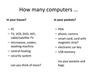 How many computers …
in your house?
– PC
– TV, VCR, DVD, HiFi,
cable/satellite TV
– microwave, cooker,
washing machine
– central heating
– security system
can you think of more?
in your pockets?
– PDA
– phone, camera
– smart card, card with
magnetic strip?
– electronic car key
– USB memory
try your pockets and
bags
 